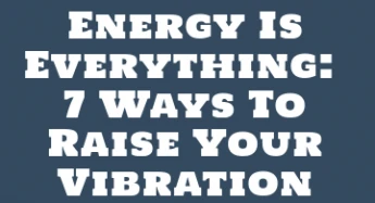 Energy Is Everything: 7 Ways To Raise Your Vibration