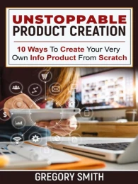 Unstoppable Product Creation: 10 Ways To Create Your Very Own Info Product From Scratch